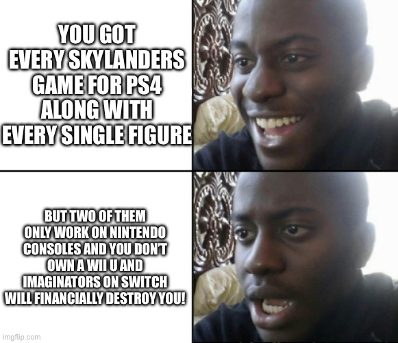 A Moment of Silence to those who didn’t own a Nintendo Console. | YOU GOT EVERY SKYLANDERS GAME FOR PS4 ALONG WITH EVERY SINGLE FIGURE; BUT TWO OF THEM ONLY WORK ON NINTENDO CONSOLES AND YOU DON’T OWN A WII U AND IMAGINATORS ON SWITCH WILL FINANCIALLY DESTROY YOU! | image tagged in happy / shock | made w/ Imgflip meme maker