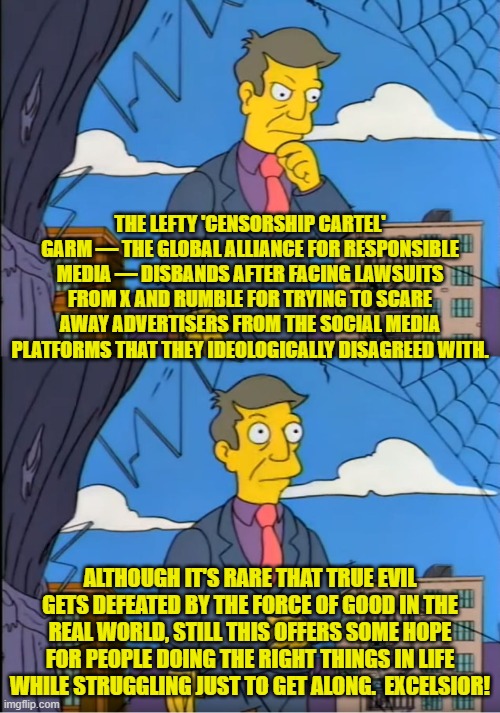 Sometimes the good guys actually still win . . . even in today's leftist poisoned world. | THE LEFTY 'CENSORSHIP CARTEL' GARM — THE GLOBAL ALLIANCE FOR RESPONSIBLE MEDIA — DISBANDS AFTER FACING LAWSUITS FROM X AND RUMBLE FOR TRYING TO SCARE AWAY ADVERTISERS FROM THE SOCIAL MEDIA PLATFORMS THAT THEY IDEOLOGICALLY DISAGREED WITH. ALTHOUGH IT'S RARE THAT TRUE EVIL GETS DEFEATED BY THE FORCE OF GOOD IN THE REAL WORLD, STILL THIS OFFERS SOME HOPE FOR PEOPLE DOING THE RIGHT THINGS IN LIFE WHILE STRUGGLING JUST TO GET ALONG.  EXCELSIOR! | image tagged in skinner out of touch | made w/ Imgflip meme maker