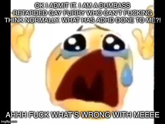 ): | OK I ADMIT IT. I AM A DUMBASS RETARDED GAY FURRY WHO CAN’T FUCKING THINK NORMALLY. WHAT HAS ADHD DONE TO ME?! AHHH FUCK WHAT’S WRONG WITH MEEEE | image tagged in cursed crying emoji | made w/ Imgflip meme maker