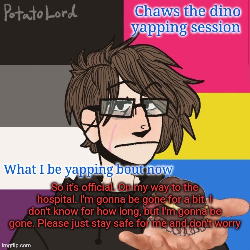 Also don't remove my mod XD | So it's official. On my way to the hospital. I'm gonna be gone for a bit. I don't know for how long, but I'm gonna be gone. Please just stay safe for me and don't worry | image tagged in chaws_the_dino announcement temp | made w/ Imgflip meme maker