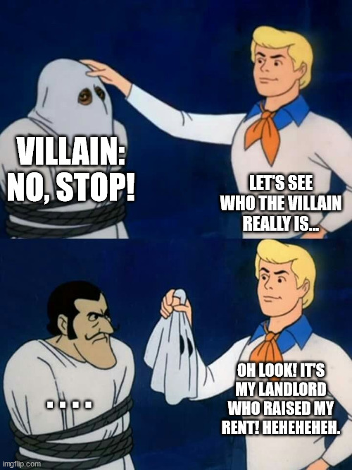 Justice! | VILLAIN: NO, STOP! LET'S SEE WHO THE VILLAIN REALLY IS... OH LOOK! IT'S MY LANDLORD WHO RAISED MY RENT! HEHEHEHEH. . . . . | image tagged in scooby doo mask reveal,fred,villain,rent | made w/ Imgflip meme maker