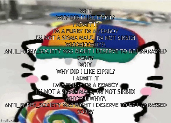 trolling | WHY
WHY DID I LIKE EIPRIL?
I ADMIT IT
I'M A FURRY I'M A FEMBOY
I'M NOT A SIGMA MALE, I'M NOT SIKBIDI
WHYWHYWHY?\
ANTI_FURRY_SOCIETY WAS RIGHT I DESERVE TO BE HARRASSED
SORRY
WHY
WHY DID I LIKE EIPRIL?
I ADMIT IT
I'M A FURRY I'M A FEMBOY
I'M NOT A SIGMA MALE, I'M NOT SIKBIDI
WHYWHYWHY?\
ANTI_FURRY_SOCIETY WAS RIGHT I DESERVE TO BE HARRASSED
SORRY | image tagged in cat licking lollipop | made w/ Imgflip meme maker