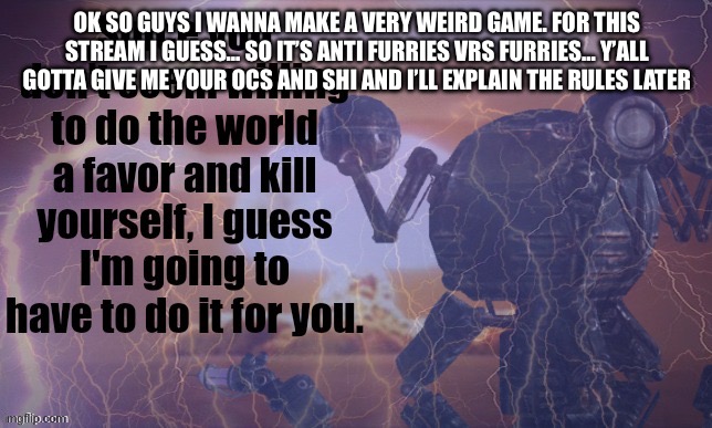 . | OK SO GUYS I WANNA MAKE A VERY WEIRD GAME. FOR THIS STREAM I GUESS… SO IT’S ANTI FURRIES VRS FURRIES… Y’ALL GOTTA GIVE ME YOUR OCS AND SHI AND I’LL EXPLAIN THE RULES LATER | image tagged in since you don't seem to be willing to do the world a favor | made w/ Imgflip meme maker