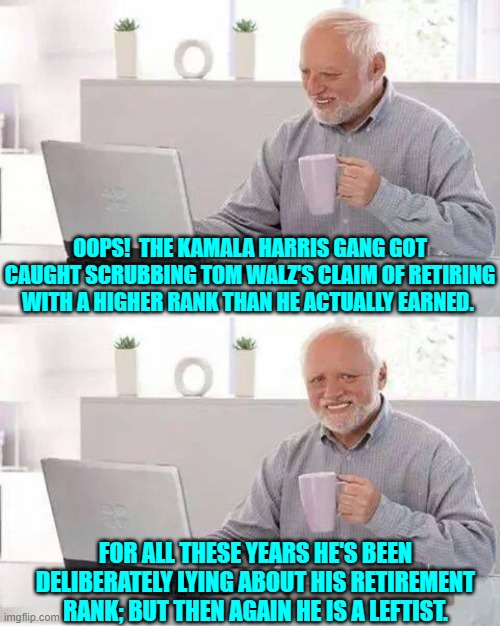 He was an E-8 and not the E-9 he's been claiming to be for decades. | OOPS!  THE KAMALA HARRIS GANG GOT CAUGHT SCRUBBING TOM WALZ'S CLAIM OF RETIRING WITH A HIGHER RANK THAN HE ACTUALLY EARNED. FOR ALL THESE YEARS HE'S BEEN DELIBERATELY LYING ABOUT HIS RETIREMENT RANK; BUT THEN AGAIN HE IS A LEFTIST. | image tagged in hide the pain harold | made w/ Imgflip meme maker