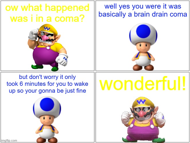 wario wakes up from his brain drain coma | ow what happened was i in a coma? well yes you were it was basically a brain drain coma; but don't worry it only took 6 minutes for you to wake up so your gonna be just fine; wonderful! | image tagged in memes,blank comic panel 2x2,wario,brain drain,happy ending | made w/ Imgflip meme maker