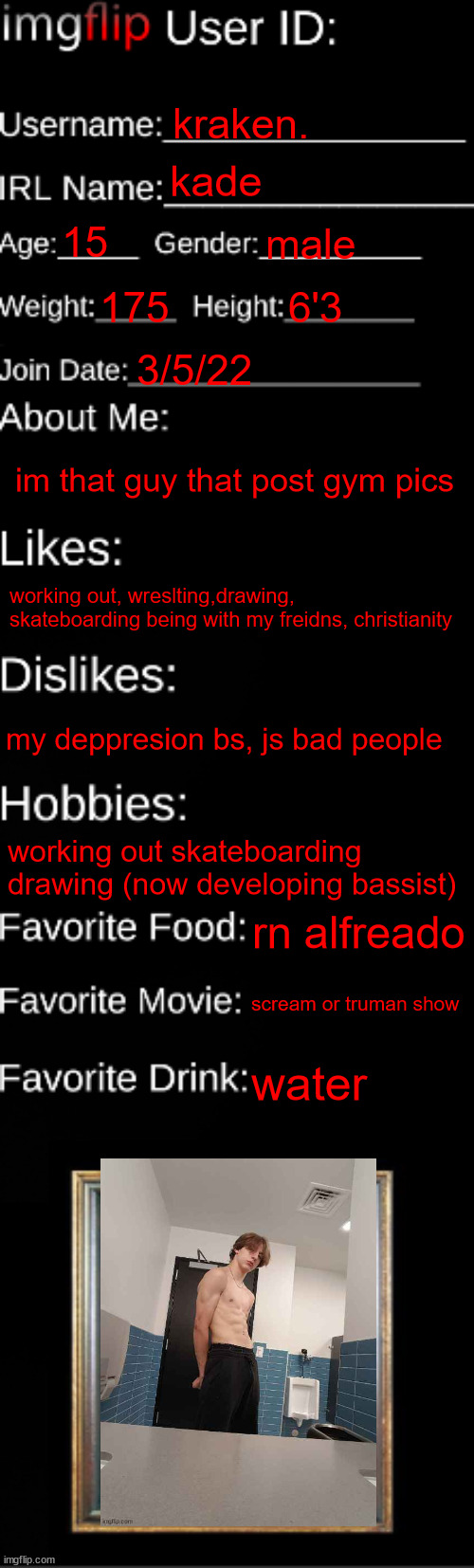 imgflip ID Card | kraken. kade; 15; male; 175; 6'3; 3/5/22; im that guy that post gym pics; working out, wreslting,drawing, skateboarding being with my freidns, christianity; my deppresion bs, js bad people; working out skateboarding drawing (now developing bassist); rn alfreado; scream or truman show; water | image tagged in imgflip id card | made w/ Imgflip meme maker