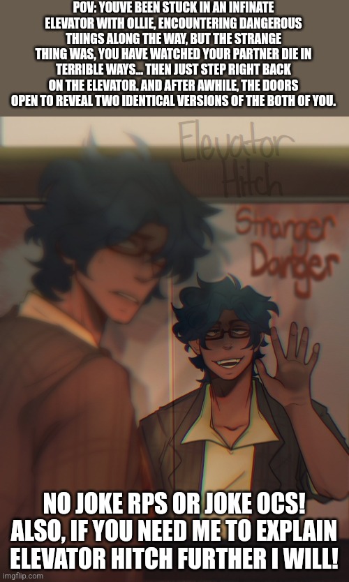 Stranger Danger.... (Elevator Hitch RP!) | POV: YOUVE BEEN STUCK IN AN INFINATE ELEVATOR WITH OLLIE, ENCOUNTERING DANGEROUS THINGS ALONG THE WAY, BUT THE STRANGE THING WAS, YOU HAVE WATCHED YOUR PARTNER DIE IN TERRIBLE WAYS... THEN JUST STEP RIGHT BACK ON THE ELEVATOR. AND AFTER AWHILE, THE DOORS OPEN TO REVEAL TWO IDENTICAL VERSIONS OF THE BOTH OF YOU. NO JOKE RPS OR JOKE OCS! ALSO, IF YOU NEED ME TO EXPLAIN ELEVATOR HITCH FURTHER I WILL! | image tagged in idk | made w/ Imgflip meme maker