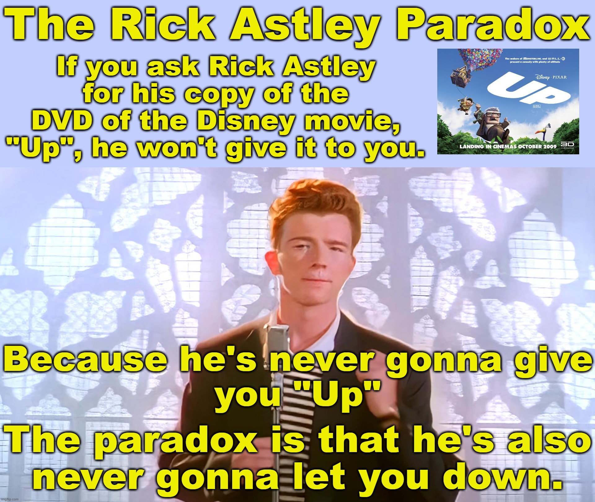 The Rick Astley Paradox | The Rick Astley Paradox; If you ask Rick Astley for his copy of the DVD of the Disney movie, "Up", he won't give it to you. Because he's never gonna give
you "Up"; The paradox is that he's also
never gonna let you down. | image tagged in never gonna give you up,never gonna let you down,never gonna run around | made w/ Imgflip meme maker