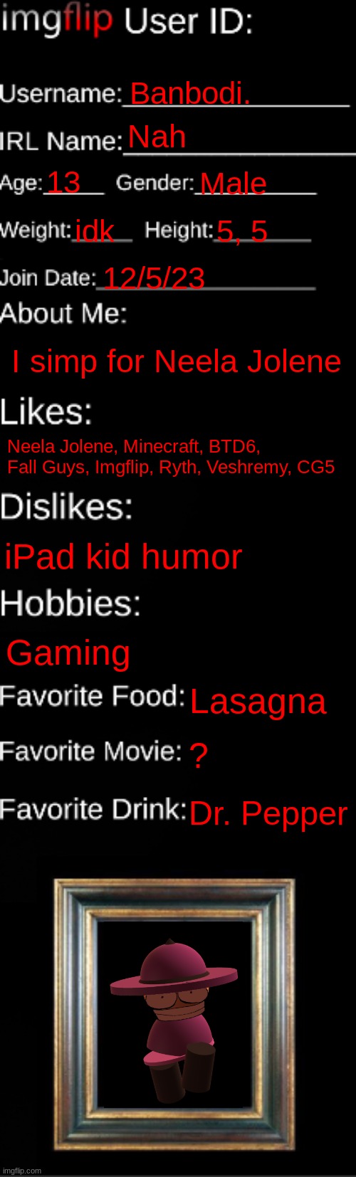 imgflip ID Card | Banbodi. Nah; 13; Male; idk; 5, 5; 12/5/23; I simp for Neela Jolene; Neela Jolene, Minecraft, BTD6, Fall Guys, Imgflip, Ryth, Veshremy, CG5; iPad kid humor; Gaming; Lasagna; ? Dr. Pepper | image tagged in imgflip id card | made w/ Imgflip meme maker