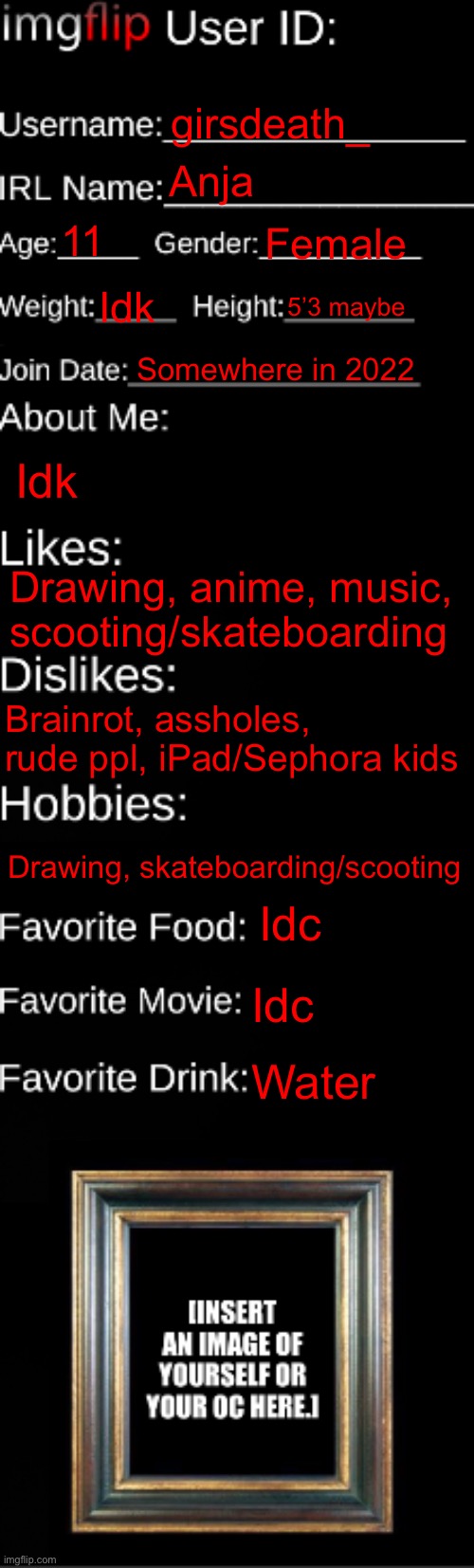 Ik I’m underage | girsdeath_; Anja; 11; Female; Idk; 5’3 maybe; Somewhere in 2022; Idk; Drawing, anime, music, scooting/skateboarding; Brainrot, assholes, rude ppl, iPad/Sephora kids; Drawing, skateboarding/scooting; Idc; Idc; Water | image tagged in imgflip id card | made w/ Imgflip meme maker