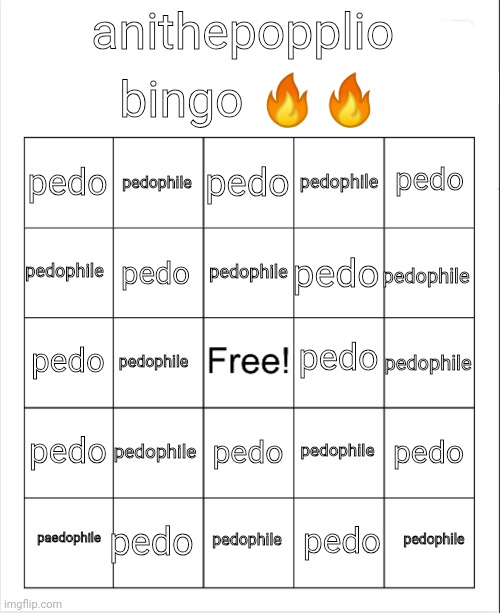 this shit go hard | bingo 🔥🔥; anithepopplio; pedo; pedophile; pedo; pedo; pedophile; pedophile; pedophile; pedophile; pedo; pedo; pedo; pedo; pedophile; pedophile; pedo; pedophile; pedo; pedophile; pedo; pedo; pedophile; paedophile; pedophile; pedo | image tagged in ani the loser bringo | made w/ Imgflip meme maker