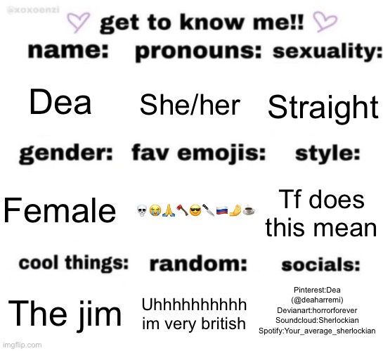 get to know me but better | Dea; She/her; Straight; 💀😭🙏🪓😎🔪🇷🇺🤌☕️; Tf does this mean; Female; Pinterest:Dea (@deaharremi)
Devianart:horrorforever
Soundcloud:Sherlockian
Spotify:Your_average_sherlockian; Uhhhhhhhhhh im very british; The jim | image tagged in get to know me but better | made w/ Imgflip meme maker