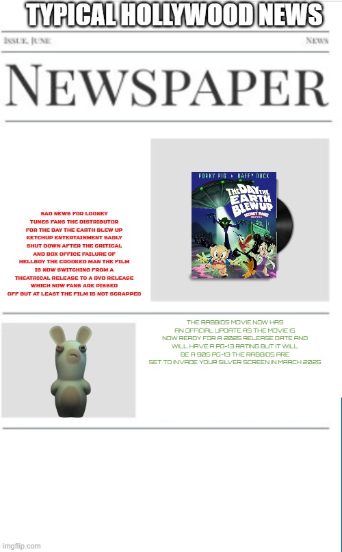 typical hollywood news volume 140 | TYPICAL HOLLYWOOD NEWS; SAD NEWS FOR LOONEY TUNES FANS THE DISTRIBUTOR FOR THE DAY THE EARTH BLEW UP KETCHUP ENTERTAINMENT SADLY SHUT DOWN AFTER THE CRITICAL AND BOX OFFICE FAILURE OF HELLBOY THE CROOKED MAN THE FILM IS NOW SWITCHING FROM A THEATRICAL RELEASE TO A DVD RELEASE WHICH NOW FANS ARE PISSED OFF BUT AT LEAST THE FILM IS NOT SCRAPPED; THE RABBIDS MOVIE NOW HAS AN OFFICIAL UPDATE AS THE MOVIE IS NOW READY FOR A 2025 RELEASE DATE AND WILL HAVE A PG-13 RATING BUT IT WILL BE A 90S PG-13 THE RABBIDS ARE SET TO INVADE YOUR SILVER SCREEN IN MARCH 2025 | image tagged in blank newspaper,looney tunes,bad news,prediction,rabbids,fake | made w/ Imgflip meme maker