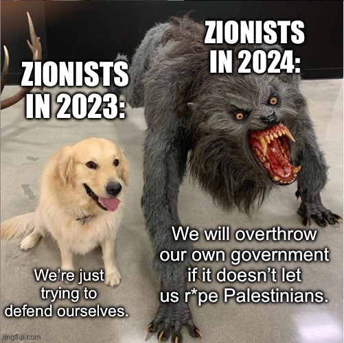 Amazing how fast the facade crumbles when you haven’t known accountability in your entire life. | ZIONISTS IN 2024:; ZIONISTS IN 2023:; We will overthrow our own government if it doesn’t let us r*pe Palestinians. We’re just trying to defend ourselves. | image tagged in dog werewolf,zionist,israel,palestine,fascism | made w/ Imgflip meme maker