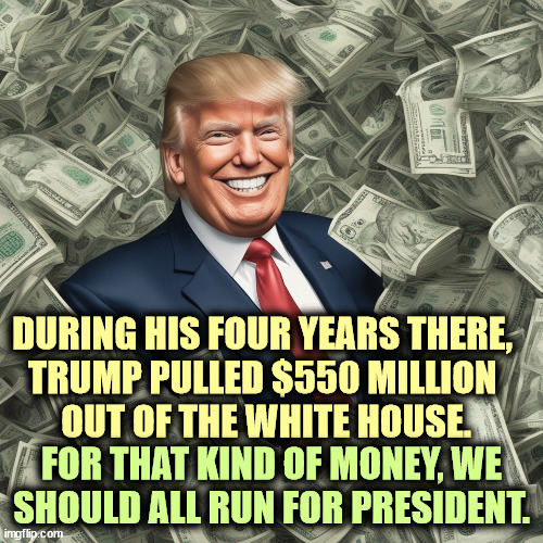 DURING HIS FOUR YEARS THERE, 
TRUMP PULLED $550 MILLION 
OUT OF THE WHITE HOUSE. FOR THAT KIND OF MONEY, WE SHOULD ALL RUN FOR PRESIDENT. | image tagged in trump,bribe,greed,theft,greedy | made w/ Imgflip meme maker