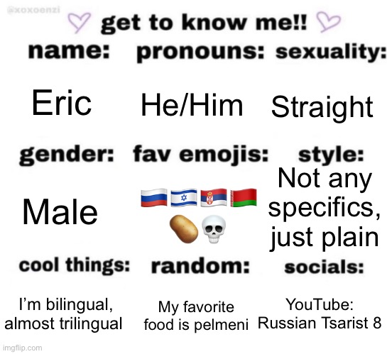get to know me but better | Eric; He/Him; Straight; Not any specifics, just plain; 🇷🇺🇮🇱🇷🇸🇧🇾 🥔💀; Male; YouTube: Russian Tsarist 8; My favorite food is pelmeni; I’m bilingual, almost trilingual | image tagged in get to know me but better | made w/ Imgflip meme maker