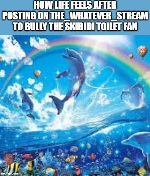 How life feels when: | HOW LIFE FEELS AFTER POSTING ON THE_WHATEVER_STREAM TO BULLY THE SKIBIDI TOILET FAN | image tagged in how life feels when | made w/ Imgflip meme maker