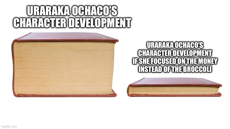 Uraraka Ochaco’s Character Development | URARAKA OCHACO’S
CHARACTER DEVELOPMENT; URARAKA OCHACO’S
CHARACTER DEVELOPMENT
IF SHE FOCUSED ON THE MONEY
INSTEAD OF THE BROCCOLI | image tagged in long book vs short book,my hero academia,boku no hero academia | made w/ Imgflip meme maker