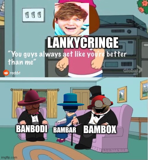 You Guys always act like you're better than me | LANKYCRINGE; BAMBOX; BANBODI; BAMBAR | image tagged in you guys always act like you're better than me | made w/ Imgflip meme maker