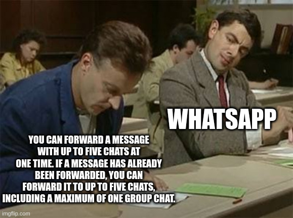 whatsapp | WHATSAPP; YOU CAN FORWARD A MESSAGE WITH UP TO FIVE CHATS AT ONE TIME. IF A MESSAGE HAS ALREADY BEEN FORWARDED, YOU CAN FORWARD IT TO UP TO FIVE CHATS, INCLUDING A MAXIMUM OF ONE GROUP CHAT. | image tagged in mr bean copying | made w/ Imgflip meme maker