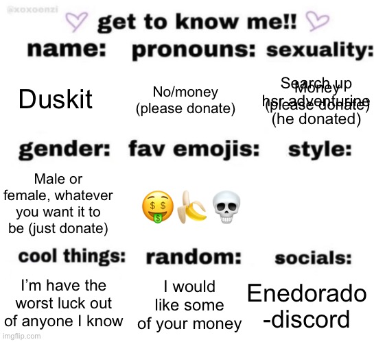 Idk if anyone from the time I was really active is still around | Search up hsr adventurine (he donated); Money (please donate); Duskit; No/money (please donate); 🤑🍌💀; Male or female, whatever you want it to be (just donate); Enedorado -discord; I would like some of your money; I’m have the worst luck out of anyone I know | image tagged in get to know me but better | made w/ Imgflip meme maker