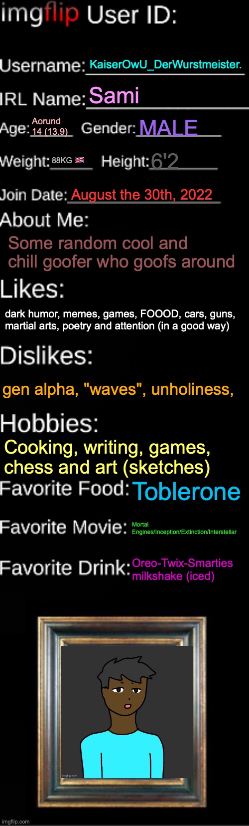 thx mom for the OC | KaiserOwU_DerWurstmeister. Sami; Aorund 14 (13.9); MALE; 88KG 🇬🇧; 6'2; August the 30th, 2022; Some random cool and chill goofer who goofs around; dark humor, memes, games, FOOOD, cars, guns, martial arts, poetry and attention (in a good way); gen alpha, "waves", unholiness, Cooking, writing, games, chess and art (sketches); Toblerone; Mortal Engines/Inception/Extinction/Interstellar; Oreo-Twix-Smarties milkshake (iced) | image tagged in imgflip id card,memes,owu-,owu | made w/ Imgflip meme maker