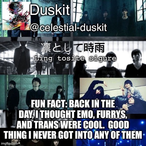 Duskit’s ling tosite sigure temp | FUN FACT: BACK IN THE DAY, I THOUGHT EMO, FURRYS, AND TRANS WERE COOL.  GOOD THING I NEVER GOT INTO ANY OF THEM | image tagged in duskit s ling tosite sigure temp | made w/ Imgflip meme maker