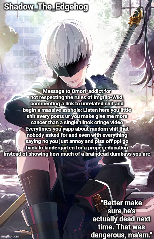 Shadow's 9S Template | Message to Omori_addict for not respecting the rules of Imgflip-Wiki, commenting a link to unrelated shit and begin a massive asshole; Listen here you little shit every posts ur you make give me more cancer than a single tiktok cringe video Everytimes you yapp about random shit that nobody asked for and even with everything saying no you just annoy and piss off ppl go back to kindergarten for a proper education instead of showing how much of a braindead dumbass you are | image tagged in shadow's 9s template | made w/ Imgflip meme maker