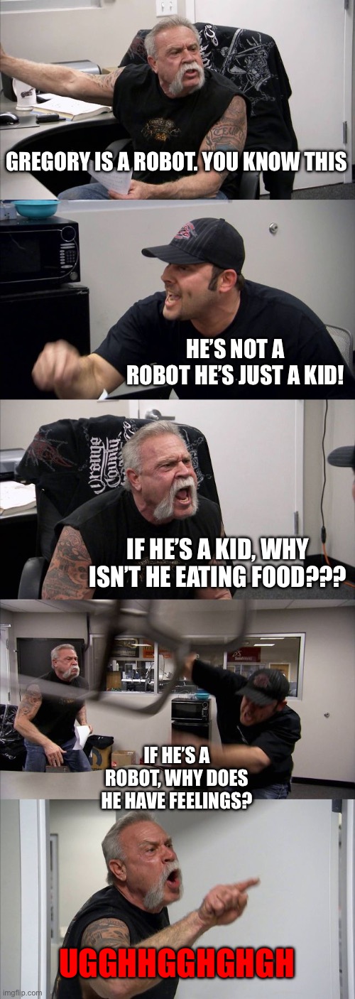 American Chopper Argument | GREGORY IS A ROBOT. YOU KNOW THIS; HE’S NOT A ROBOT HE’S JUST A KID! IF HE’S A KID, WHY ISN’T HE EATING FOOD??? IF HE’S A ROBOT, WHY DOES HE HAVE FEELINGS? UGGHHGGHGHGH | image tagged in memes,american chopper argument | made w/ Imgflip meme maker