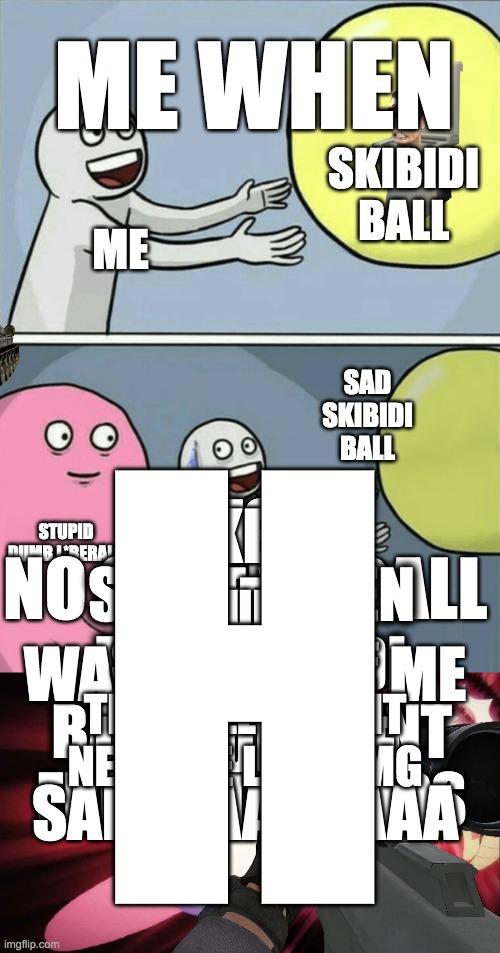 This is a serious matter. | ME WHEN; SKIBIDI BALL; ME; SAD SKIBIDI BALL; H; LIKE IF THE BALL WASN'T NEAR ME I WOULD BE SAD WAAAAAAA; THIS IS SO ME WHEN THE SKIGIDI BALL IS ABSENT FROM MY HANDS; I WOULD BE SO SADDDD IF THE BALL WASNT NEAR ME LIKE OMG; STUPID DUMB L*BERALS; NO SKIBIDI BALL; ME | image tagged in memes,funny,skibidi toilet,mkultra | made w/ Imgflip meme maker