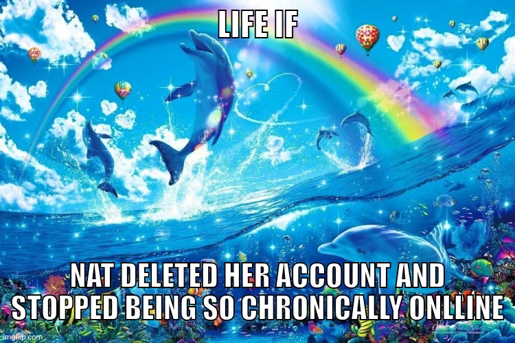 I'm tired of hearing this retards whining | LIFE IF; NAT DELETED HER ACCOUNT AND STOPPED BEING SO CHRONICALLY ONLLINE | image tagged in dolphin jumping with rainbow | made w/ Imgflip meme maker