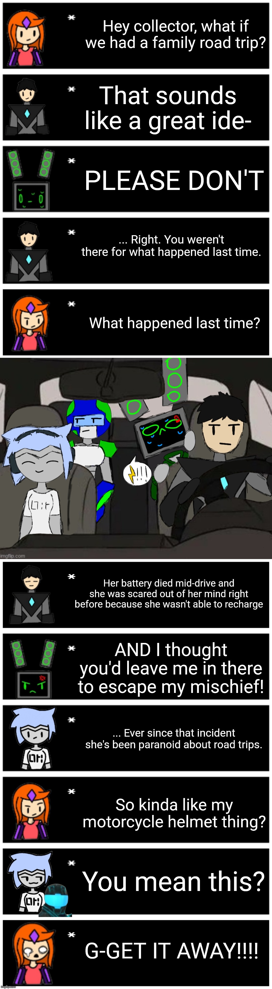 Rp if you want, I might not respond. | Hey collector, what if we had a family road trip? That sounds like a great ide-; PLEASE DON'T; ... Right. You weren't there for what happened last time. What happened last time? Her battery died mid-drive and she was scared out of her mind right before because she wasn't able to recharge; AND I thought you'd leave me in there to escape my mischief! ... Ever since that incident she's been paranoid about road trips. So kinda like my motorcycle helmet thing? You mean this? G-GET IT AWAY!!!! | image tagged in 4 undertale textboxes,undertale text box | made w/ Imgflip meme maker