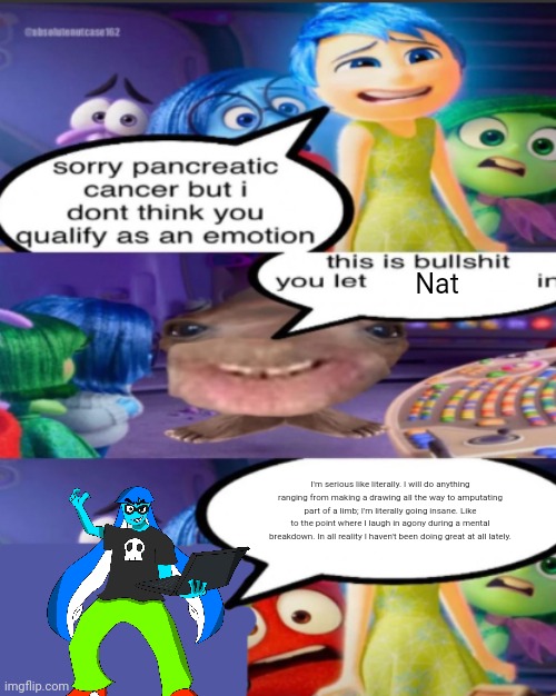 sorry pancreatic cancer but I don’t think you qualify as an emot | Nat; I'm serious like literally. I will do anything ranging from making a drawing all the way to amputating part of a limb; I'm literally going insane. Like to the point where I laugh in agony during a mental breakdown. In all reality I haven't been doing great at all lately. | image tagged in sorry pancreatic cancer but i don t think you qualify as an emot | made w/ Imgflip meme maker