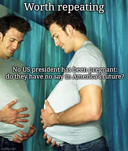 Worth repeating | Worth repeating; No US president has been pregnant: do they have no say in America's future? | image tagged in pregnant man,pregnant woman,reproduction rights,women rights,memes,almost politically correct redneck | made w/ Imgflip meme maker