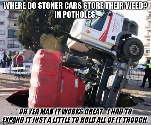 Pot in the Pothole Storage | WHERE DO STONER CARS STORE THEIR WEED?
IN POTHOLES. OH YEA MAN IT WORKS GREAT - I HAD TO EXPAND IT JUST A LITTLE TO HOLD ALL OF IT THOUGH. | image tagged in pot holes,marijuana,dad joike,pot dad joke,weed,pothole | made w/ Imgflip meme maker