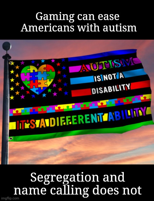 Let your freak fly | Gaming can ease 
Americans with autism; Segregation and name calling does not | image tagged in autism,gaming,disability,segregation,freaks,revenge of the nerds | made w/ Imgflip meme maker