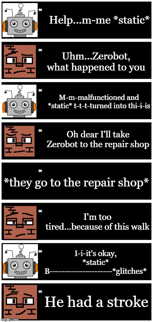 "He had a stroke" ☠️ | Help...m-me *static*; Uhm...Zerobot, what happened to you; M-m-malfunctioned and *static* t-t-t-turned into thi-i-is; Oh dear I'll take Zerobot to the repair shop; *they go to the repair shop*; I'm too tired...because of this walk; I-i-it's okay, *static* B---------------------*glitches*; He had a stroke | image tagged in 4 undertale textboxes | made w/ Imgflip meme maker