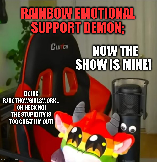 The Rainbow Emotional Support Demon Show TheClick | RAINBOW EMOTIONAL SUPPORT DEMON;; NOW THE SHOW IS MINE! DOING R/NOTHOWGIRLSWORK .. OH HECK NO! THE STUPIDITY IS TOO GREAT! IM OUT! | image tagged in the rainbow emotional support demon show,theclick,rainbowemotionalsupportdemon,stupidity,nothowgirlswork | made w/ Imgflip meme maker