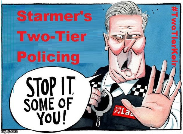 Starmer - Two-Tier Policing #TwoTierKeir #StarmerOut | UK Election Time for a change, they thought Can't be any worse, they thought; Lock um all up !!! #TWOTIERKEIR; Is Starmer a . . . Is Starmer on course to . . . Will Starmer be forced to declare a . . . IF YOU DON'T AGREE WITH LABOUR'S 'OPEN DOOR POLICY'; Will; STARMER OUTLIVE LIZ TRUSS? Have we seen enough? WELCOME TO . . . STARMER'S SOCIALIST STATE; GROWING THE ECONOMY (AND HIS VOTER BASE); Rachel (The Robber) Reeves; No Tax Increase for working people; Playing word games . . . Definition of 'Working People' - "People who earn their living day to day, no car, no savings"; STARMER LIED TO US !!! Sir Keir Rodney Starmer; #TripleLock; SMEG HEAD CONCEDES; Titchy Starmer; 'PUTTING COUNTRY FIRST'; Party second; On top of the £480m already given to France to 'stop the boats'; DEAR UK VOTERS AS YOU FAILED TO SUPPORT THE TORIES; NEW HOME FOR OUR MIGRANT FRIENDS; COMING TO YOUR AREA SOON; TIGHTEN YOUR SEAT BELTS! How messed up is this; I won with fewer votes than you had lol; Capt Hindsight; STARMER - SOFT ON CRIME? Country First, Party Second Eh??? Prisoner Early Release -; How many UK citizens will become victims of crime. . . As a direct result of Starmers early release of criminals? Starmer - week 1 as PM; Scrap Rwanda Plan - More Deaths; Early release of Prisoners; Can't blame Starmer QC; Rachel Reeves, Labour's 'TAXBOT'; IF YOU HAVE PERSONAL SAVINGS; LABOURS TAX PROPOSALS WILL RESULT IN =; Labours new 'DEATH TAX'; RACHEL REEVES Labours new; 'DEATH TAX' ? 12x new taxes Pensions & Inheritance? Starmer's coming after your pension? Lady Victoria Starmer; CORBYN EXPELLED; Labour pledge 'Urban centres' to help house 'Our Fair Share' of our new Migrant friends; New Home for our New Immigrant Friends !!! The only way to keep the illegal immigrants in the UK; CITIZENSHIP FOR ALL; ; Amnesty For all Illegals; Sir Keir Starmer MP; Muslim Votes Matter; Blood on Starmers hands? Burnham; Taxi for Rayner ? #RR4PM;100's more Tax collectors; Higher Taxes Under Labour; We're Coming for You; Labour pledges to clamp down on Tax Dodgers; Higher Taxes under Labour; Rachel Reeves Angela Rayner Bovvered? Higher Taxes under Labour; Risks of voting Labour; * EU Re entry? * Mass Immigration? * Build on Greenbelt? * Rayner as our PM? * Ulez 20 mph fines? * Higher taxes? * UK Flag change? * Muslim takeover? * End of Christianity? * Economic collapse? TRIPLE LOCK' Anneliese Dodds Rwanda plan Quid Pro Quo UK/EU Illegal Migrant Exchange deal; UK not taking its fair share, EU Exchange Deal = People Trafficking !!! Starmer to Betray Britain, #Burden Sharing #Quid Pro Quo #100,000; #Immigration #Starmerout #Labour #wearecorbyn #KeirStarmer #DianeAbbott #McDonnell #cultofcorbyn #labourisdead #labourracism #socialistsunday #nevervotelabour #socialistanyday #Antisemitism #Savile #SavileGate #Paedo #Worboys #GroomingGangs #Paedophile #IllegalImmigration #Immigrants #Invasion #Starmeriswrong #SirSoftie #SirSofty #Blair #Steroids AKA Keith ABBOTT BACK; Union Jack Flag in election campaign material; Concerns raised by Black, Asian and Minority ethnic BAMEgroup & activists; Capt U-Turn; Hunt down Tax Dodgers; Higher tax under Labour Sorry about the fatalities; Are you really going to trust Labour with your vote? Pension Triple Lock;; 'Our Fair Share'; Angela Rayner: new towns; Rachel Reeves; I'M COMING FOR YOU; Reeves the 'Raider'; Programmed to raid your Personal Savings; RNLI #NotMyPM; When will Rachel Reeves start selling of our country's gold reserve; should have voted Conservative; Another 'Fire Sale' under Labour? He did his level best to keep people out of prison !!! 'WERE SO MANY SEATS STOLEN' 'BY VOTES SO FEW'; Country 1st, Party 2nd eh??? Record illegal Migrants; Soft on the Causes of Crime? I KNEW YOU WOULD LOSE IN 2019; I knew I would win the election and England would lose the Euros this year; STARMER ABSOLUTELY TERRIFIED? He couldn't risk the Tories Rwanda plan actually working? Starmer to 'take the brakes off' the UK economy ??? YOUR RIGHT TO NIMBYISM HAS NOW LAPSED; PLEDGES AN EXTRA £84M OF UK TAXPAYERS MONEY TO THE EU; So that's another £84m Tax-payer money pissed up the wall then is it Mr Starmer, Sir? THERE'S NO "SILVER BULLET" FOR SMALL BOAT CROSSINGS; Labour ‘Retirement Tax’ to hit state pensioners within two years? #NOTMYPRIMEMINISTER; Macron, there's ‘no silver bullet’; Starmer pledged 'Smash the gangs'; 'BOATS WILL KEEP COMING!’; No tax increase for working people; Everyone else is fair game lol; So who's going to pay for all the illegals? PUTTING COUNTRY FIRST? BY WELCOMING ILLEGALS; YOU WILL BE SILENCED !!! Is it time to . . . GET STARMER OUT ! 26 DAYS AND COUNTING 45 DAY; TOUGH !!! STATE OF EMERGENCY? Is the UK still being 'Policed by Consent'? The Labour Party? DESTROY; 'CANCER'; on British society ? #TwoTierKeir; Fast track the 'Far Right' - Vs 'illegals' rebranded 'irregular'; Except the illegal immigrants; #TWOTIERKEIR; #TWOTIERKEIR; PIGGY EYED; Can't even be bother to vote, many said !!! | image tagged in starmer policing twotierkeir,illegal immigration,stop boats rwanda,murder far right riots,twotierkeir elon musk,labourisdead | made w/ Imgflip meme maker