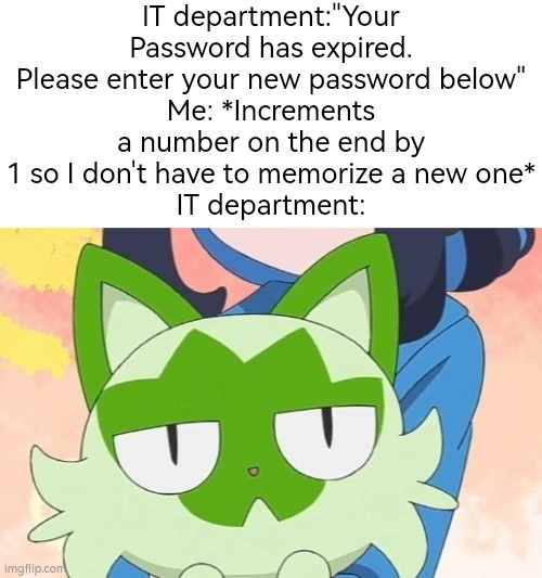 Hehe~ | IT department:"Your Password has expired. Please enter your new password below"
Me: *Increments a number on the end by 1 so I don't have to memorize a new one*
IT department: | image tagged in funny,password | made w/ Imgflip meme maker