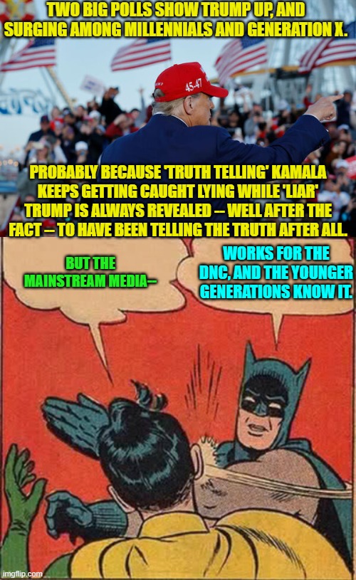 When the lies cease working on the average person, then these MSM propagandists are hurting.. | TWO BIG POLLS SHOW TRUMP UP, AND SURGING AMONG MILLENNIALS AND GENERATION X. PROBABLY BECAUSE 'TRUTH TELLING' KAMALA KEEPS GETTING CAUGHT LYING WHILE 'LIAR' TRUMP IS ALWAYS REVEALED -- WELL AFTER THE FACT -- TO HAVE BEEN TELLING THE TRUTH AFTER ALL. WORKS FOR THE DNC, AND THE YOUNGER GENERATIONS KNOW IT. BUT THE MAINSTREAM MEDIA-- | image tagged in yep | made w/ Imgflip meme maker