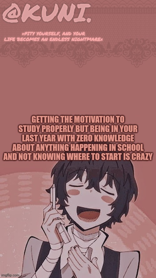 I'm cooked, I'm fried (but seriously, I'm having a internal meltdown rn) | GETTING THE MOTIVATION TO STUDY PROPERLY BUT BEING IN YOUR LAST YEAR WITH ZERO KNOWLEDGE ABOUT ANYTHING HAPPENING IN SCHOOL AND NOT KNOWING WHERE TO START IS CRAZY | image tagged in x/kunis dazai temp | made w/ Imgflip meme maker