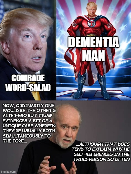 Stuporhero | DEMENTIA MAN; COMRADE WORD-SALAD; NOW, ORDINARILY ONE
WOULD BE THE OTHER'S
ALTER-EGO BUT TRUMP
EVIDENCES A BIT OF A
UNIQUE CASE WHEREIN
THEY'RE USUALLY BOTH
SIMULTANEOUSLY TO
THE FORE... ...ALTHOUGH THAT DOES
TEND TO EXPLAIN WHY HE
SELF-REFERENCES IN THE
THIRD-PERSON SO OFTEN | image tagged in trump suprised dumb look,trump nft superhero,carlin | made w/ Imgflip meme maker