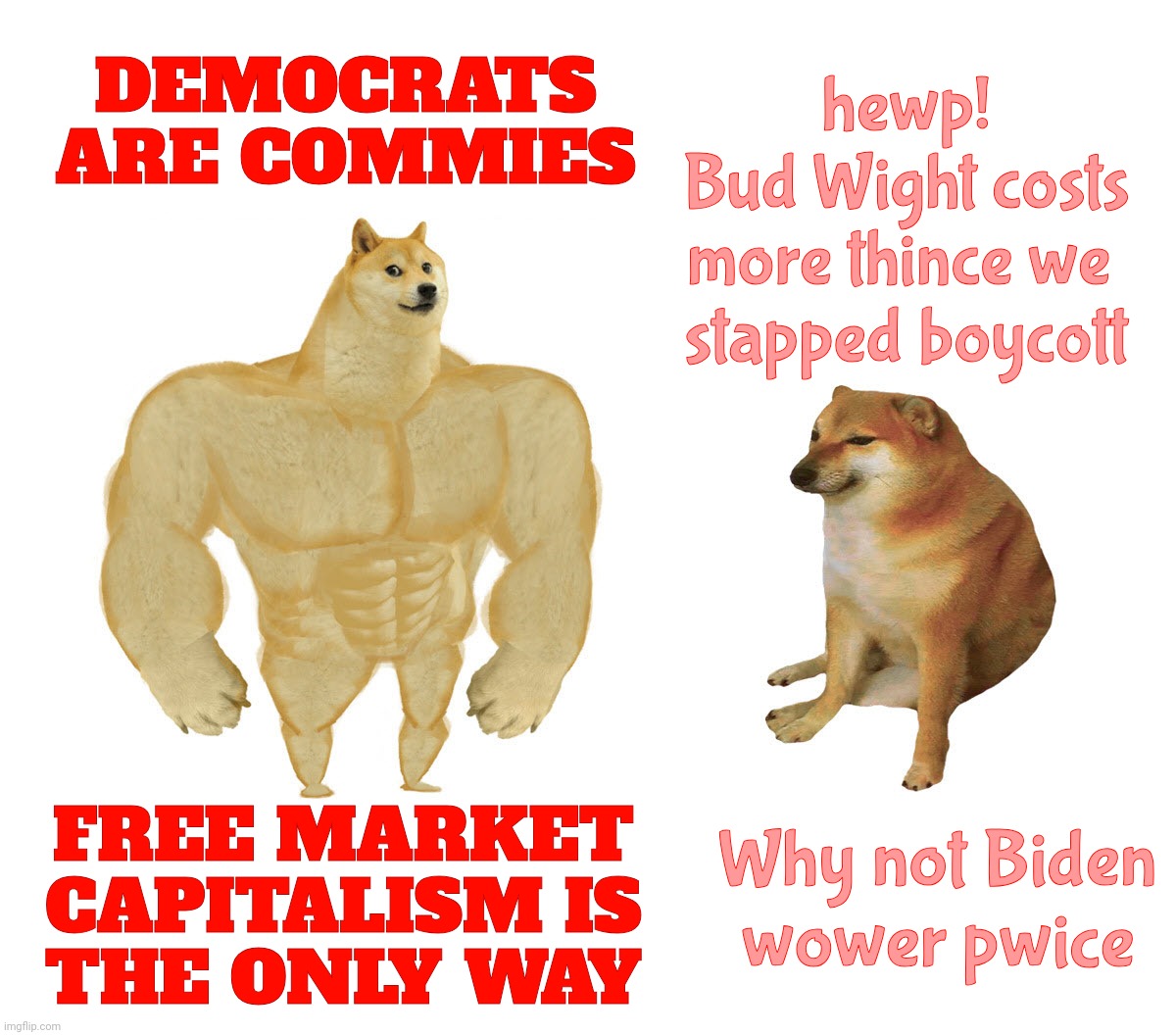 GOPers claim to be Capitalist, but want 'Socialistic' government price controls so they can maintain a 'healthy' girth | DEMOCRATS ARE COMMIES; hewp!
Bud Wight costs
more thince we 
stapped boycott; FREE MARKET CAPITALISM IS
THE ONLY WAY; Why not Biden
wower pwice | image tagged in capitalism,communism,republicans,conservative hypocrisy,buff doge vs cheems,dammit forgot the maga hats | made w/ Imgflip meme maker