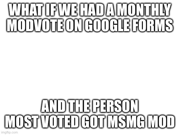 New system idea | WHAT IF WE HAD A MONTHLY MODVOTE ON GOOGLE FORMS; AND THE PERSON MOST VOTED GOT MSMG MOD | image tagged in e | made w/ Imgflip meme maker