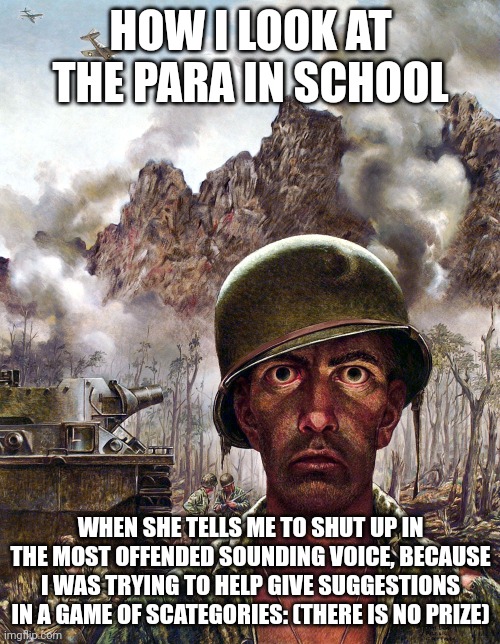 Like, what did I do? | HOW I LOOK AT THE PARA IN SCHOOL; WHEN SHE TELLS ME TO SHUT UP IN THE MOST OFFENDED SOUNDING VOICE, BECAUSE I WAS TRYING TO HELP GIVE SUGGESTIONS IN A GAME OF SCATEGORIES: (THERE IS NO PRIZE) | image tagged in 1000 yard stare | made w/ Imgflip meme maker