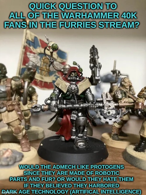 Question i've had on my mind for a while. (I painted the figure BTW) | QUICK QUESTION TO ALL OF THE WARHAMMER 40K FANS IN THE FURRIES STREAM? WOULD THE ADMECH LIKE PROTOGENS SINCE THEY ARE MADE OF ROBOTIC PARTS AND FUR? OR WOULD THEY HATE THEM IF THEY BELIEVED THEY HARBORED DARK AGE TECHNOLOGY (ARTIFICAL INTELLIGENCE) | image tagged in warhammer40k | made w/ Imgflip meme maker