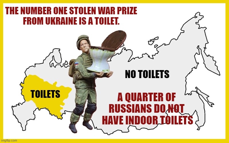 To all the Russian trolls on imgflip bashing America, at least Americans know what a toilet is! | THE NUMBER ONE STOLEN WAR PRIZE
FROM UKRAINE IS A TOILET. NO TOILETS; TOILETS; A QUARTER OF RUSSIANS DO NOT
 HAVE INDOOR TOILETS | image tagged in meanwhile in russia,russians,russo-ukrainian war,toilets,imgflip trolls | made w/ Imgflip meme maker