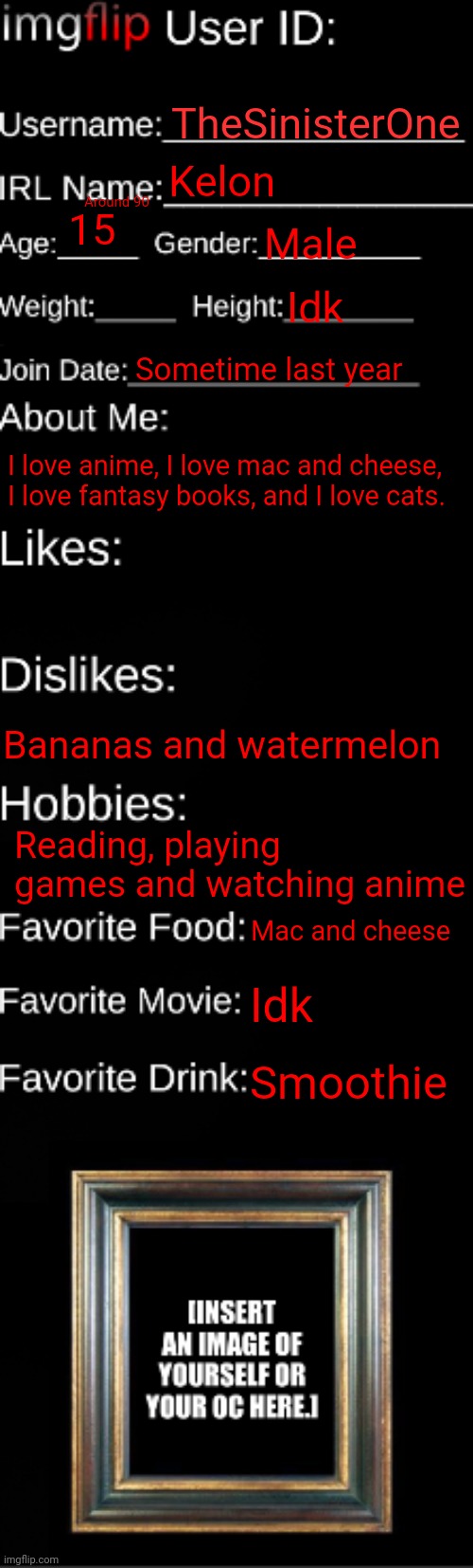 imgflip ID Card | TheSinisterOne; Kelon; Around 90; 15; Male; Idk; Sometime last year; I love anime, I love mac and cheese, I love fantasy books, and I love cats. Bananas and watermelon; Reading, playing games and watching anime; Mac and cheese; Idk; Smoothie | image tagged in imgflip id card | made w/ Imgflip meme maker