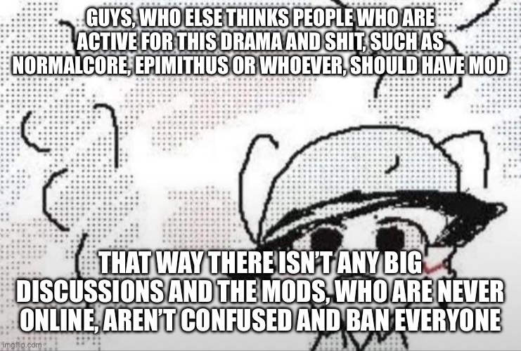 Boykisser thousand yard stare | GUYS, WHO ELSE THINKS PEOPLE WHO ARE ACTIVE FOR THIS DRAMA AND SHIT, SUCH AS NORMALCORE, EPIMITHUS OR WHOEVER, SHOULD HAVE MOD; THAT WAY THERE ISN’T ANY BIG DISCUSSIONS AND THE MODS, WHO ARE NEVER ONLINE, AREN’T CONFUSED AND BAN EVERYONE | image tagged in boykisser thousand yard stare | made w/ Imgflip meme maker